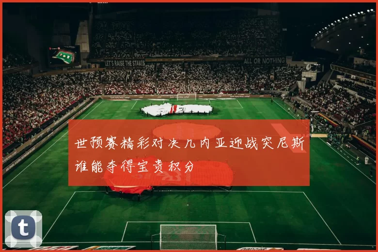 世预赛精彩对决几内亚迎战突尼斯谁能夺得宝贵积分