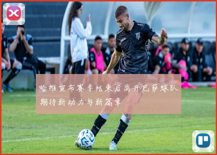 哈维宣布赛季结束后离开巴萨球队期待新动力与新篇章