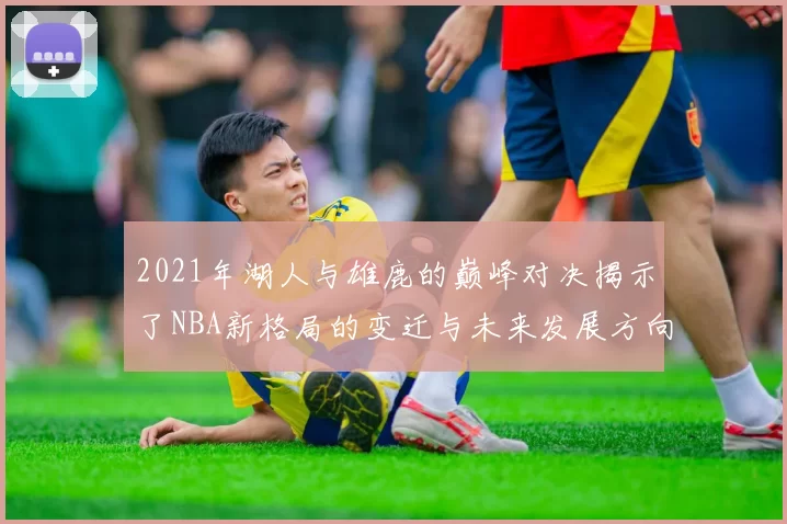 2021年湖人与雄鹿的巅峰对决揭示了NBA新格局的变迁与未来发展方向