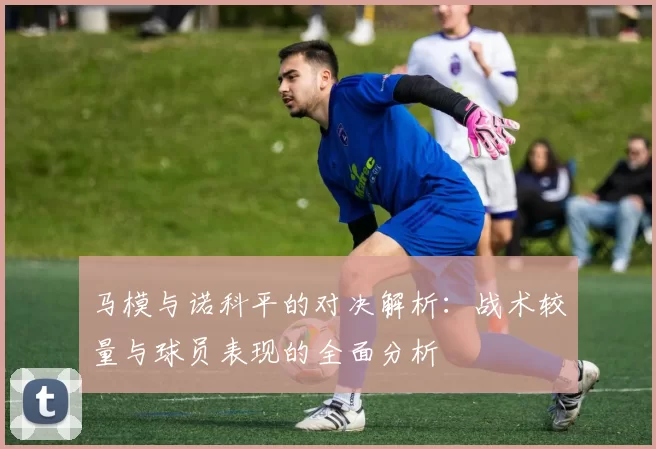 马模与诺科平的对决解析：战术较量与球员表现的全面分析