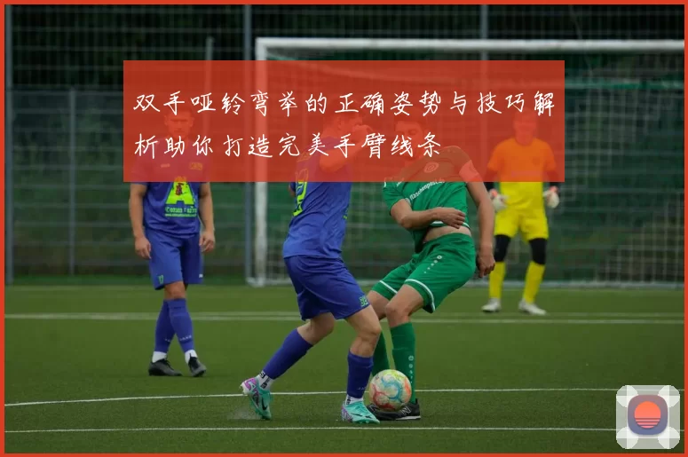 双手哑铃弯举的正确姿势与技巧解析助你打造完美手臂线条