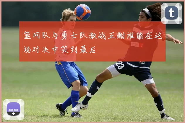 篮网队与勇士队激战正酣谁能在这场对决中笑到最后