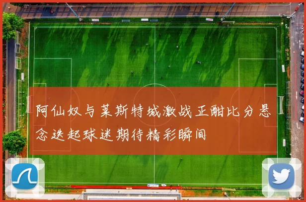 阿仙奴与莱斯特城激战正酣比分悬念迭起球迷期待精彩瞬间