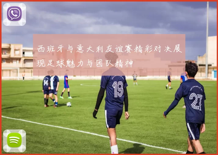 西班牙与意大利友谊赛精彩对决展现足球魅力与团队精神