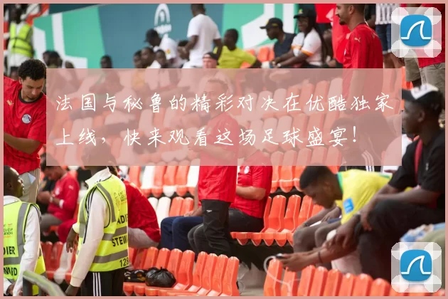 法国与秘鲁的精彩对决在优酷独家上线，快来观看这场足球盛宴！
